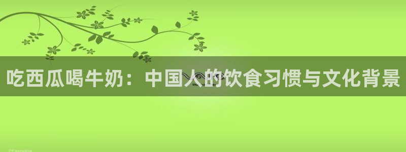 51吃瓜今日吃瓜莫里秀：吃西瓜喝牛奶：中国人的饮食习惯与文化背景