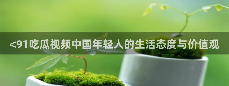 51cg吃瓜今日吃瓜：<91吃瓜视频中国年轻人的生活态度与价值观